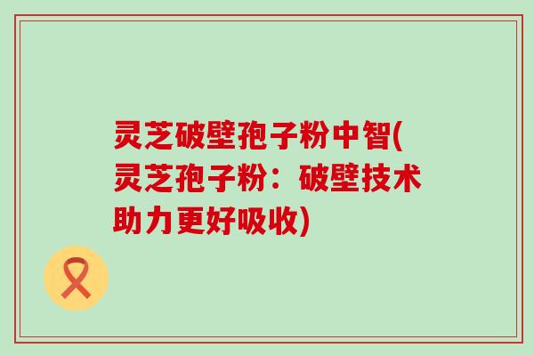 灵芝破壁孢子粉中智(灵芝孢子粉：破壁技术助力更好吸收)