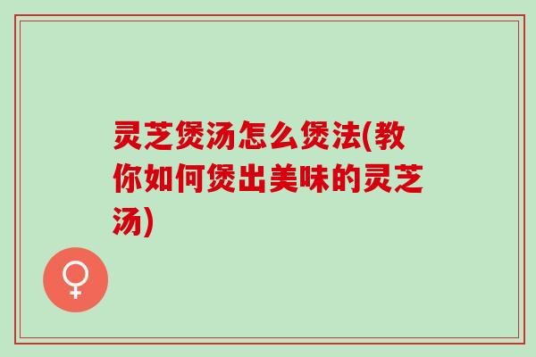 灵芝煲汤怎么煲法(教你如何煲出美味的灵芝汤)