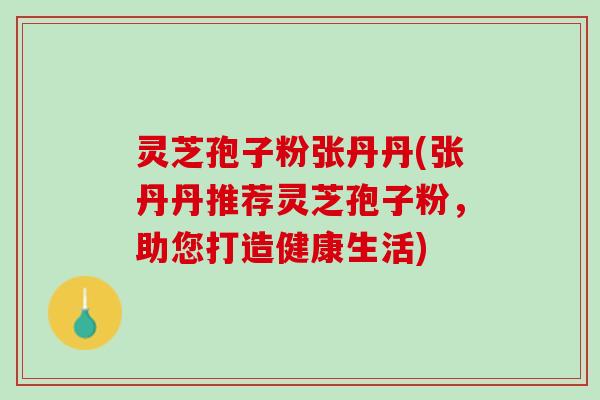 灵芝孢子粉张丹丹(张丹丹推荐灵芝孢子粉，助您打造健康生活)