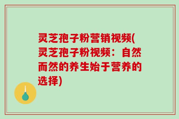 灵芝孢子粉营销视频(灵芝孢子粉视频：自然而然的养生始于营养的选择)