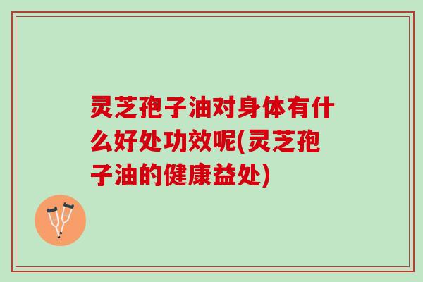 灵芝孢子油对身体有什么好处功效呢(灵芝孢子油的健康益处)