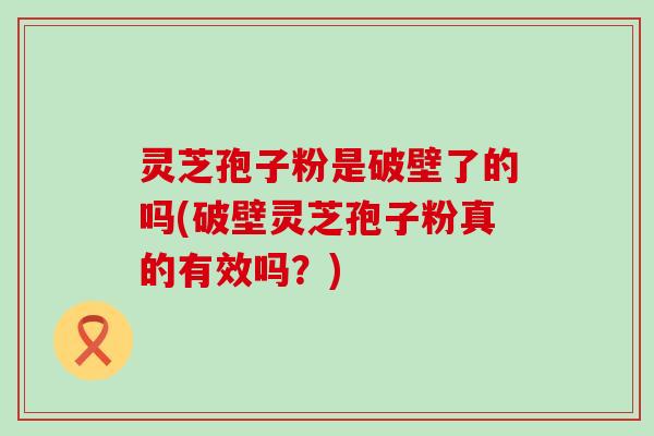 灵芝孢子粉是破壁了的吗(破壁灵芝孢子粉真的有效吗？)