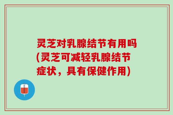 灵芝对乳腺结节有用吗(灵芝可减轻乳腺结节症状，具有保健作用)
