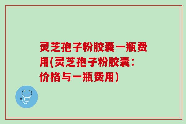 灵芝孢子粉胶囊一瓶费用(灵芝孢子粉胶囊：价格与一瓶费用)