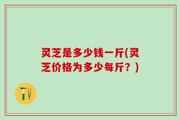 灵芝是多少钱一斤(灵芝价格为多少每斤？)