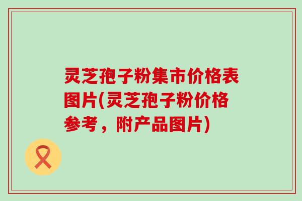灵芝孢子粉集市价格表图片(灵芝孢子粉价格参考，附产品图片)