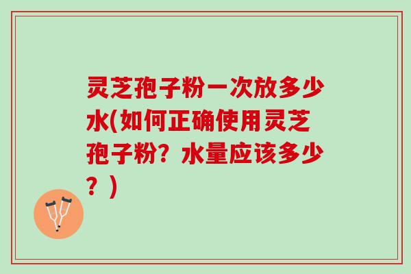 灵芝孢子粉一次放多少水(如何正确使用灵芝孢子粉？水量应该多少？)