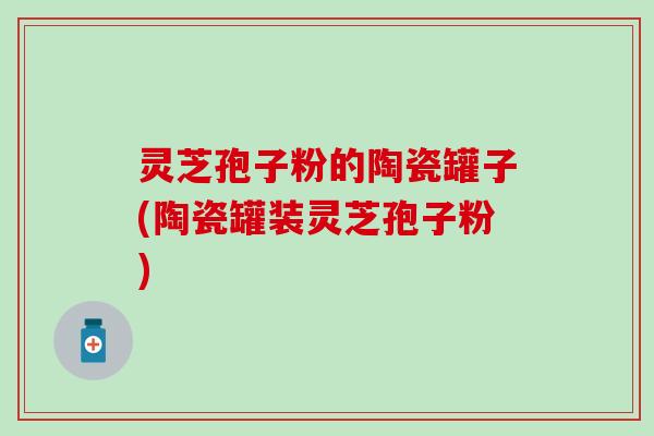 灵芝孢子粉的陶瓷罐子(陶瓷罐装灵芝孢子粉) 灵芝孢子粉的陶瓷罐子(陶瓷罐装灵芝孢子粉)
