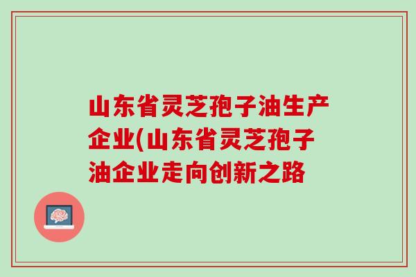 山东省灵芝孢子油生产企业(山东省灵芝孢子油企业走向创新之路