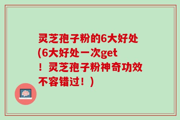 灵芝孢子粉的6大好处(6大好处一次get！灵芝孢子粉神奇功效不容错过！)