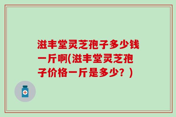 滋丰堂灵芝孢子多少钱一斤啊(滋丰堂灵芝孢子价格一斤是多少？)