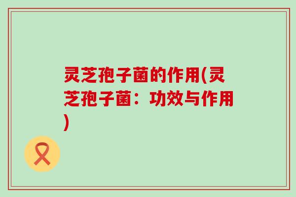灵芝孢子菌的作用(灵芝孢子菌：功效与作用)