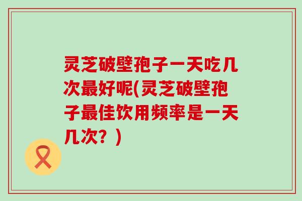 灵芝破壁孢子一天吃几次最好呢(灵芝破壁孢子最佳饮用频率是一天几次？)