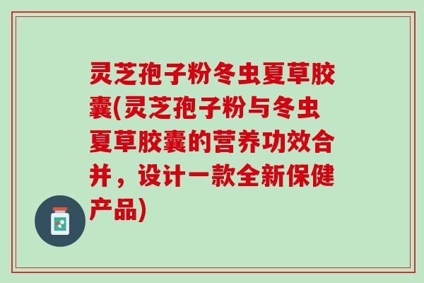 灵芝孢子粉冬虫夏草胶囊(灵芝孢子粉与冬虫夏草胶囊的营养功效合并，设计一款全新保健产品)