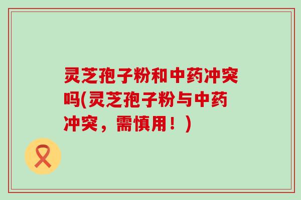 灵芝孢子粉和中药冲突吗(灵芝孢子粉与中药冲突，需慎用！)
