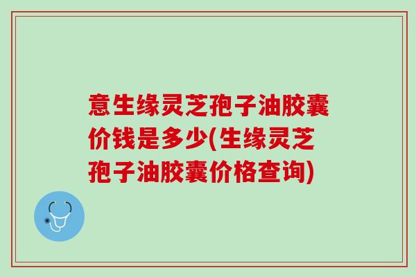 意生缘灵芝孢子油胶囊价钱是多少(生缘灵芝孢子油胶囊价格查询)
