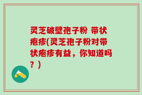 灵芝破壁孢子粉 带状疱疹(灵芝孢子粉对带状疱疹有益，你知道吗？)