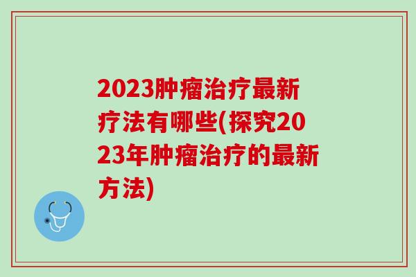 2023肿瘤治疗最新疗法有哪些(探究2023年肿瘤治疗的最新方法)