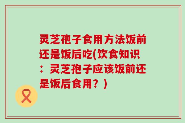 灵芝孢子食用方法饭前还是饭后吃(饮食知识：灵芝孢子应该饭前还是饭后食用？)