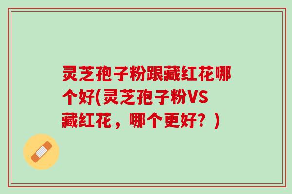 灵芝孢子粉跟藏红花哪个好(灵芝孢子粉VS藏红花，哪个更好？)