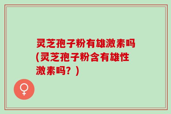 灵芝孢子粉有雄激素吗(灵芝孢子粉含有雄性激素吗？)