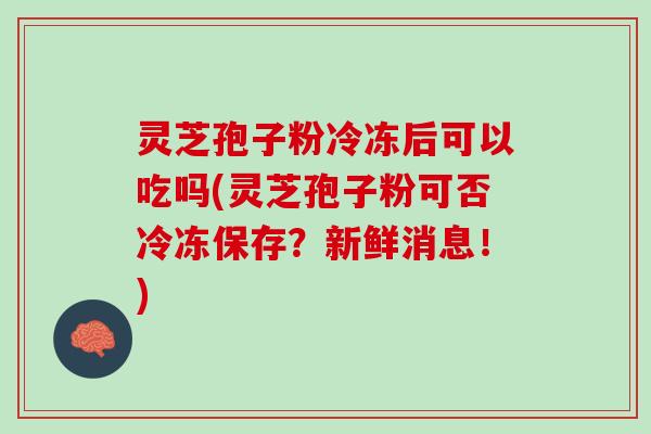 灵芝孢子粉冷冻后可以吃吗(灵芝孢子粉可否冷冻保存？新鲜消息！)