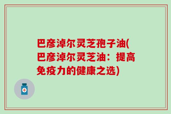 巴彦淖尔灵芝孢子油(巴彦淖尔灵芝油：提高免疫力的健康之选)