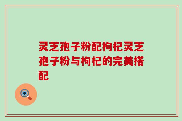 灵芝孢子粉配枸杞灵芝孢子粉与枸杞的完美搭配