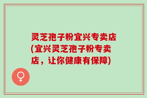 灵芝孢子粉宜兴专卖店(宜兴灵芝孢子粉专卖店，让你健康有保障)