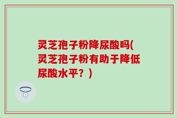 灵芝孢子粉降尿酸吗(灵芝孢子粉有助于降低尿酸水平？)
