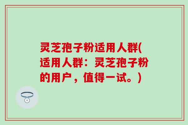 灵芝孢子粉适用人群(适用人群：灵芝孢子粉的用户，值得一试。)