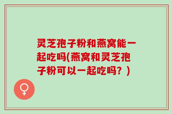 灵芝孢子粉和燕窝能一起吃吗(燕窝和灵芝孢子粉可以一起吃吗？)