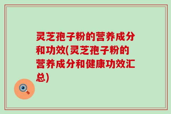 灵芝孢子粉的营养成分和功效(灵芝孢子粉的营养成分和健康功效汇总)