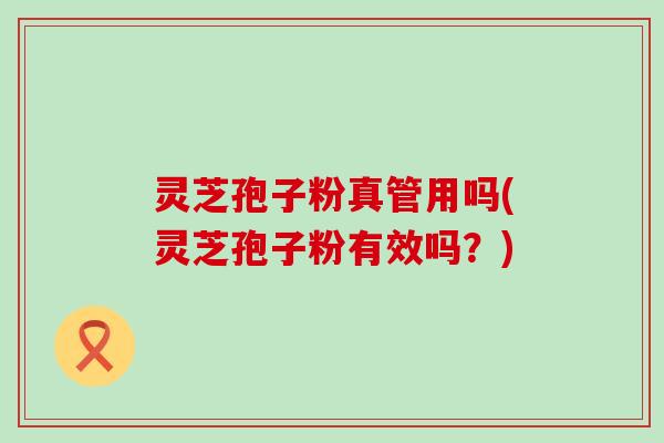 灵芝孢子粉真管用吗(灵芝孢子粉有效吗？)