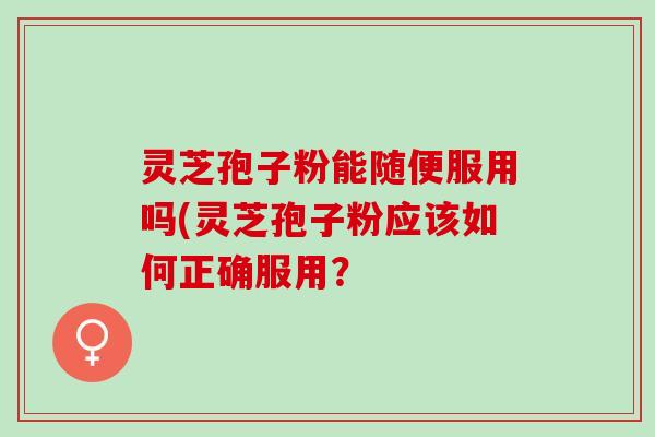 灵芝孢子粉能随便服用吗(灵芝孢子粉应该如何正确服用？