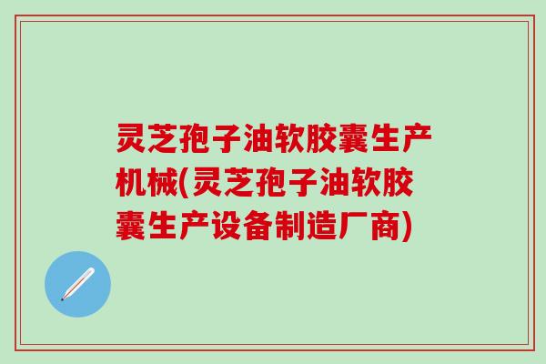 灵芝孢子油软胶囊生产机械(灵芝孢子油软胶囊生产设备制造厂商)