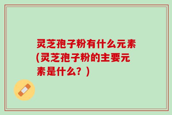 灵芝孢子粉有什么元素(灵芝孢子粉的主要元素是什么？)