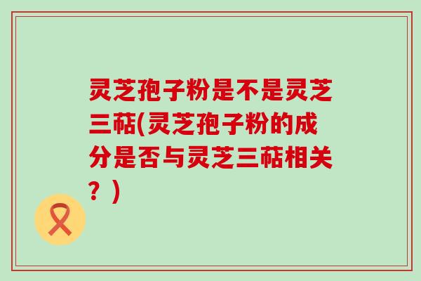 灵芝孢子粉是不是灵芝三萜(灵芝孢子粉的成分是否与灵芝三萜相关？)