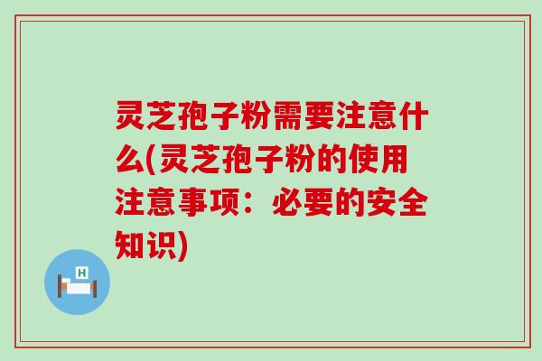 灵芝孢子粉需要注意什么(灵芝孢子粉的使用注意事项：必要的安全知识)