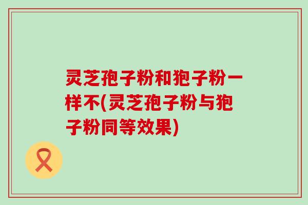 灵芝孢子粉和狍子粉一样不(灵芝孢子粉与狍子粉同等效果)