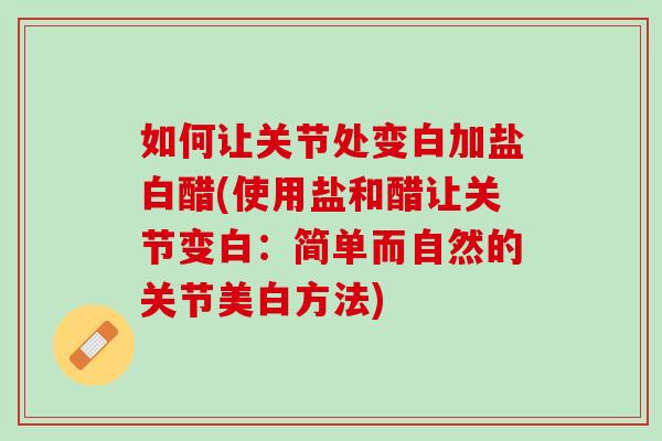 如何让关节处变白加盐白醋(使用盐和醋让关节变白：简单而自然的关节美白方法)