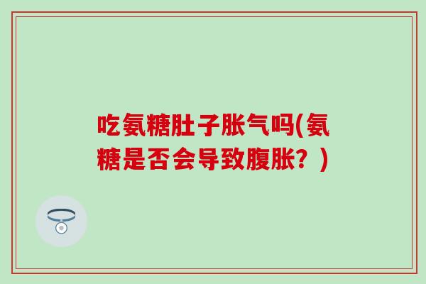 吃氨糖肚子胀气吗(氨糖是否会导致腹胀？)