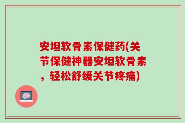 安坦软骨素保健药(关节保健神器安坦软骨素，轻松舒缓关节疼痛)