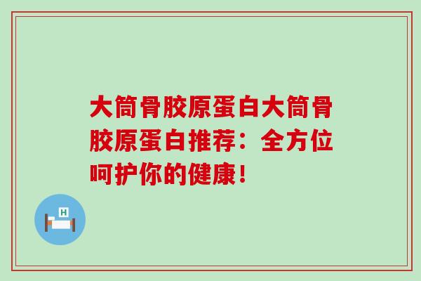 大筒骨胶原蛋白大筒骨胶原蛋白推荐：全方位呵护你的健康！