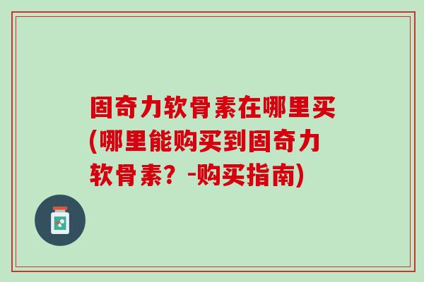 固奇力软骨素在哪里买(哪里能购买到固奇力软骨素？-购买指南)