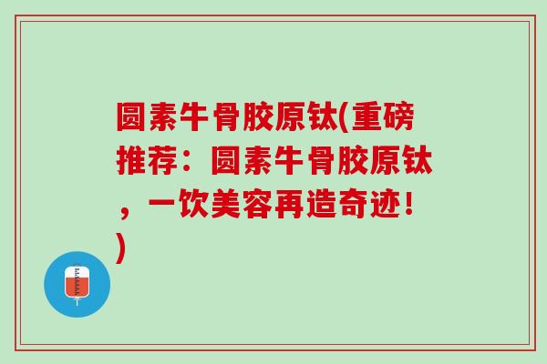 圆素牛骨胶原钛(重磅推荐：圆素牛骨胶原钛，一饮美容再造奇迹！)