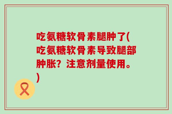 吃氨糖软骨素腿肿了(吃氨糖软骨素导致腿部肿胀？注意剂量使用。)