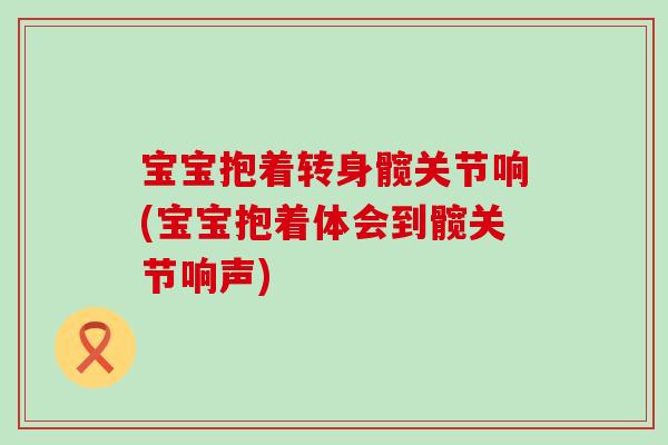 宝宝抱着转身髋关节响(宝宝抱着体会到髋关节响声)