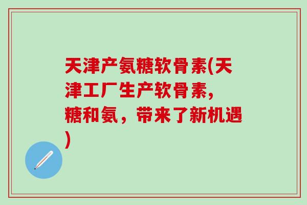 天津产氨糖软骨素(天津工厂生产软骨素, 糖和氨，带来了新机遇)