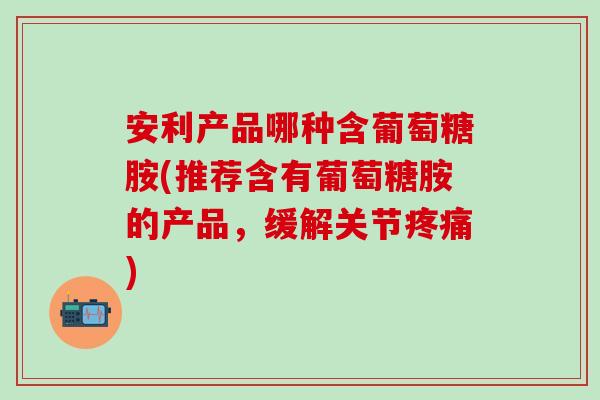 安利产品哪种含葡萄糖胺(推荐含有葡萄糖胺的产品，缓解关节疼痛)